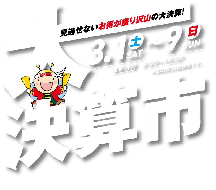 大決算市 見逃せないお得が盛り沢山の大決算！全店開催 3.1（土）〜9（日）営業時間9:30〜18:00 ※3日（月）は定休日です。